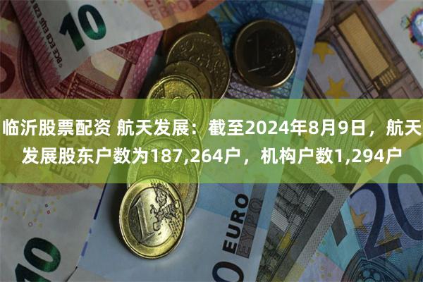 临沂股票配资 航天发展：截至2024年8月9日，航天发展股东户数为187,264户，机构户数1,294户