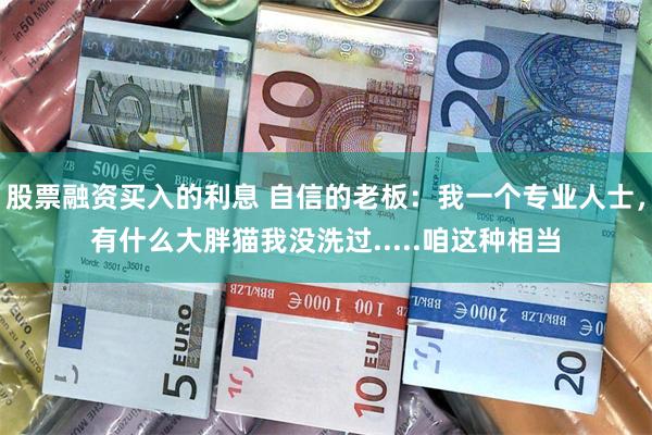 股票融资买入的利息 自信的老板：我一个专业人士，有什么大胖猫我没洗过.....咱这种相当