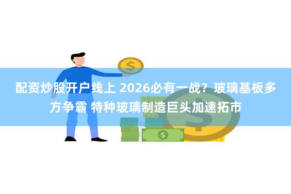 配资炒股开户线上 2026必有一战？玻璃基板多方争霸 特种玻璃制造巨头加速拓市