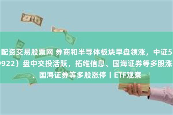 配资交易股票网 券商和半导体板块早盘领涨，中证500ETF（159922）盘中交投活跃，拓维信息、国海证券等多股涨停丨ETF观察