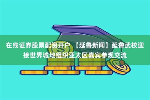 在线证券股票配资开户 【延鲁新闻】延鲁武校迎接世界城地组织亚太区嘉宾参观交流