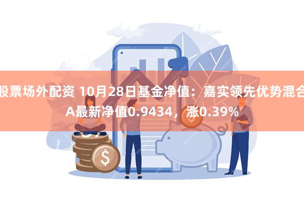 股票场外配资 10月28日基金净值：嘉实领先优势混合A最新净值0.9434，涨0.39%