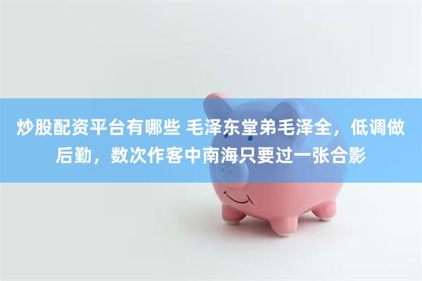 炒股配资平台有哪些 毛泽东堂弟毛泽全，低调做后勤，数次作客中南海只要过一张合影