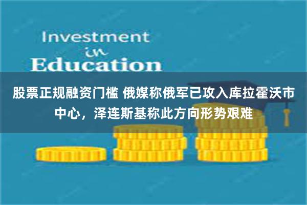 股票正规融资门槛 俄媒称俄军已攻入库拉霍沃市中心，泽连斯基称此方向形势艰难