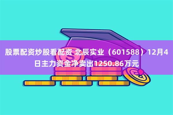 股票配资炒股看配资 北辰实业（601588）12月4日主力资金净卖出1250.86万元