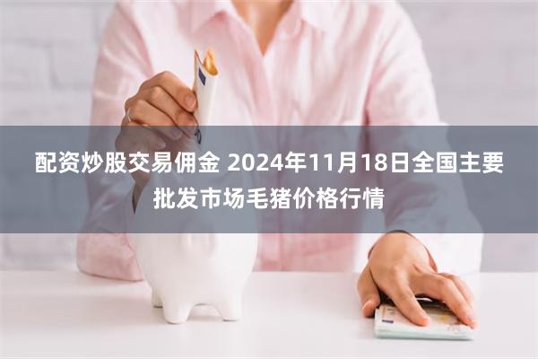 配资炒股交易佣金 2024年11月18日全国主要批发市场毛猪价格行情