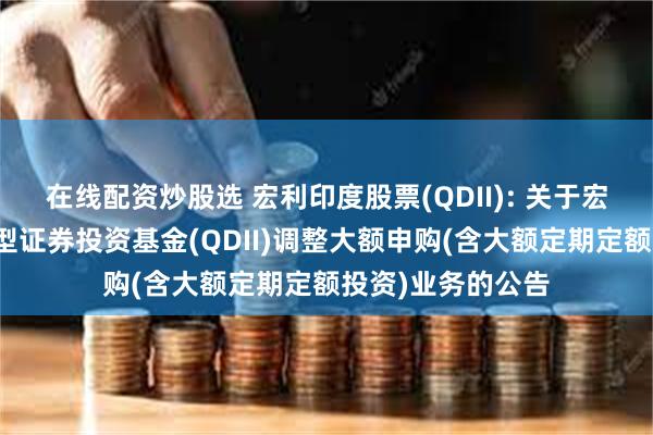 在线配资炒股选 宏利印度股票(QDII): 关于宏利印度机会股票型证券投资基金(QDII)调整大额申购(含大额定期定额投资)业务的公告