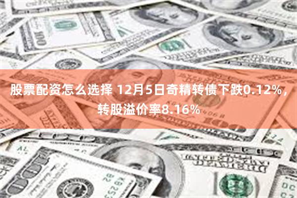 股票配资怎么选择 12月5日奇精转债下跌0.12%，转股溢价率8.16%