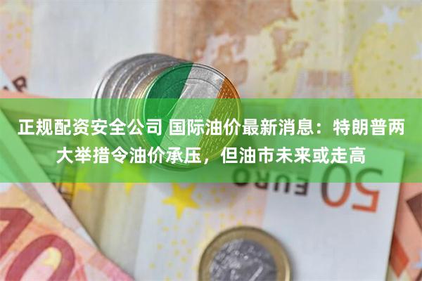 正规配资安全公司 国际油价最新消息：特朗普两大举措令油价承压，但油市未来或走高