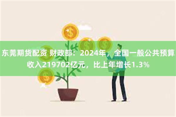 东莞期货配资 财政部：2024年，全国一般公共预算收入219702亿元，比上年增长1.3%