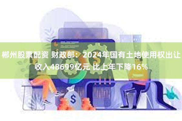 郴州股票配资 财政部：2024年国有土地使用权出让收入48699亿元 比上年下降16%