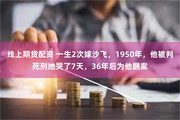 线上期货配资 一生2次嫁沙飞，1950年，他被判死刑她哭了7天，36年后为他翻案