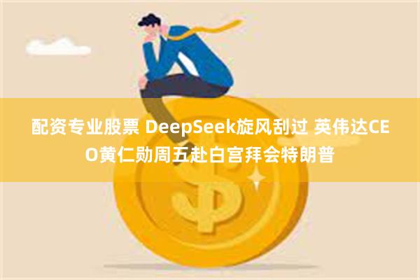 配资专业股票 DeepSeek旋风刮过 英伟达CEO黄仁勋周五赴白宫拜会特朗普