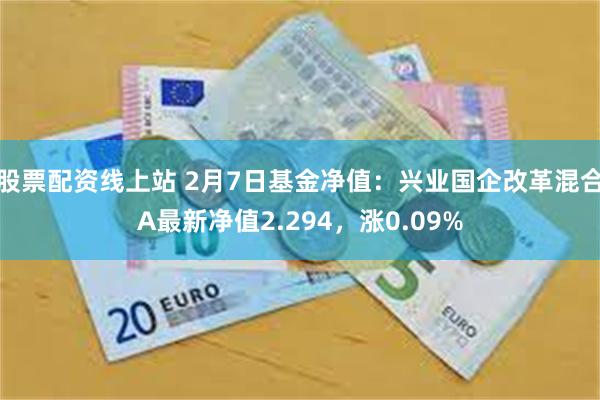 股票配资线上站 2月7日基金净值：兴业国企改革混合A最新净值2.294，涨0.09%