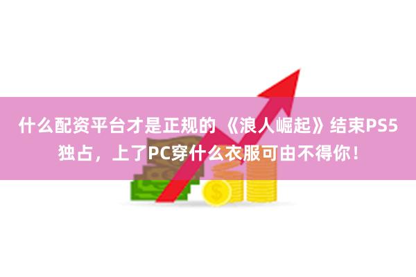 什么配资平台才是正规的 《浪人崛起》结束PS5独占，上了PC穿什么衣服可由不得你！