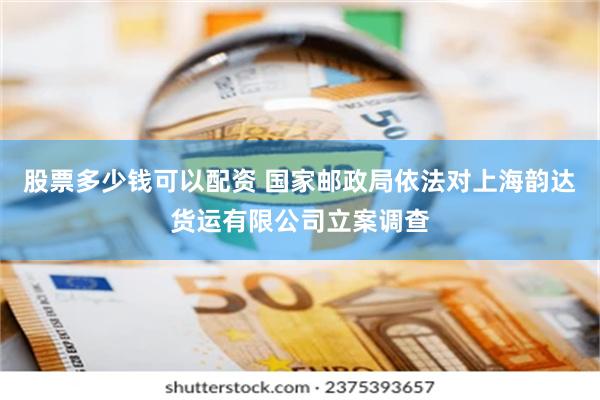 股票多少钱可以配资 国家邮政局依法对上海韵达货运有限公司立案调查