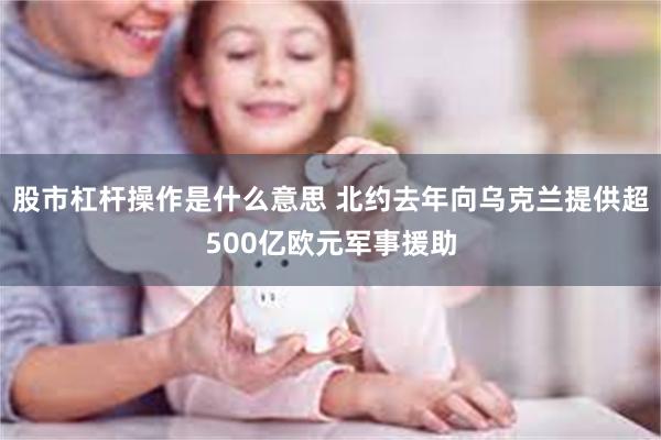 股市杠杆操作是什么意思 北约去年向乌克兰提供超500亿欧元军事援助