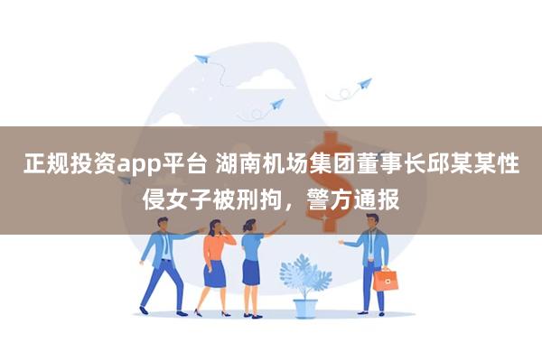 正规投资app平台 湖南机场集团董事长邱某某性侵女子被刑拘，警方通报